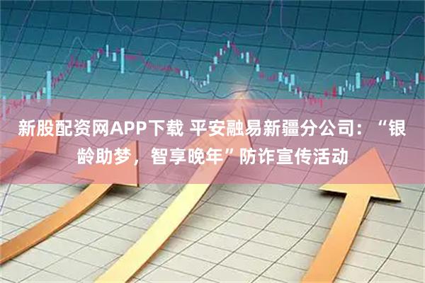 新股配资网APP下载 平安融易新疆分公司：“银龄助梦，智享晚年”防诈宣传活动