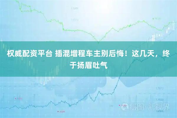 权威配资平台 插混增程车主别后悔！这几天，终于扬眉吐气