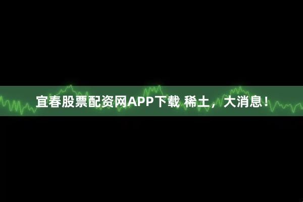 宜春股票配资网APP下载 稀土，大消息！