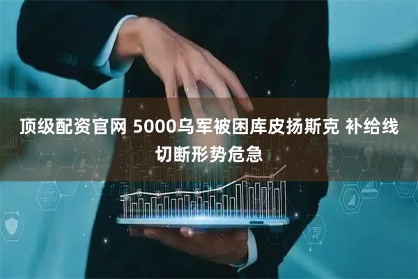 顶级配资官网 5000乌军被困库皮扬斯克 补给线切断形势危急