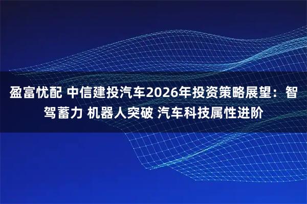 盈富忧配 中信建投汽车2026年投资策略展望:智驾蓄力 机器人突破 汽车科技属性进阶