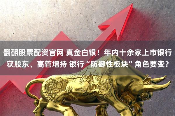 翻翻股票配资官网 真金白银！年内十余家上市银行获股东、高管增持 银行“防御性板块”角色要变？