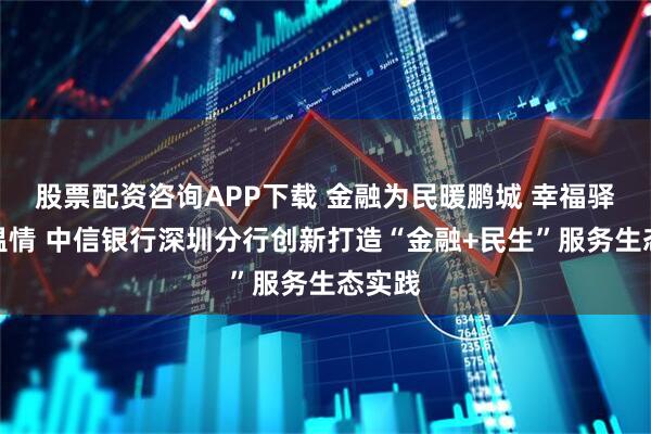 股票配资咨询APP下载 金融为民暖鹏城 幸福驿站筑温情 中信银行深圳分行创新打造“金融+民生”服务生态实践