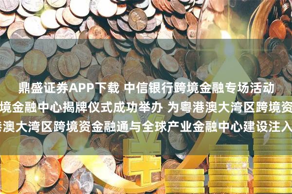鼎盛证券APP下载 中信银行跨境金融专场活动暨中信银行深圳分行跨境金融中心揭牌仪式成功举办 为粤港澳大湾区跨境资金融通与全球产业金融中心建设注入强劲动能