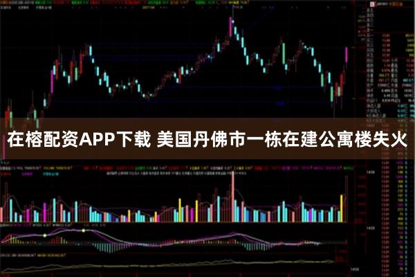 在榕配资APP下载 美国丹佛市一栋在建公寓楼失火