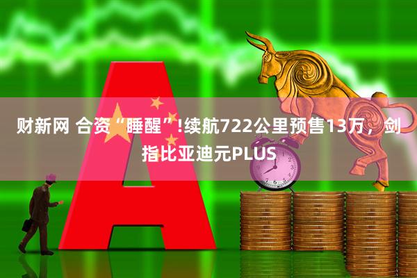 财新网 合资“睡醒”!续航722公里预售13万，剑指比亚迪元PLUS