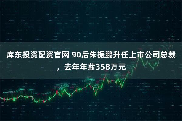 库东投资配资官网 90后朱振鹏升任上市公司总裁，去年年薪358万元