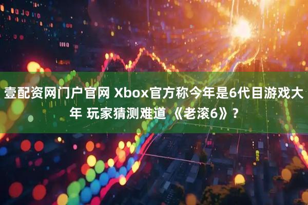 壹配资网门户官网 Xbox官方称今年是6代目游戏大年 玩家猜测难道 《老滚6》？