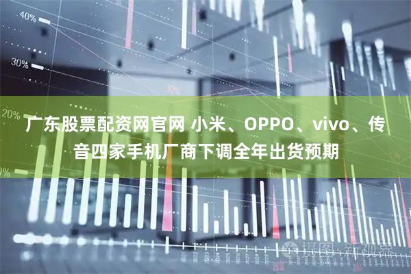 广东股票配资网官网 小米、OPPO、vivo、传音四家手机厂商下调全年出货预期