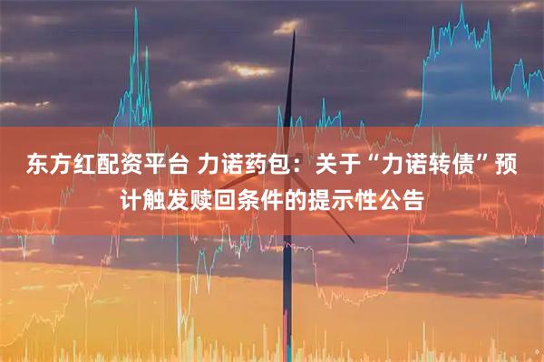 东方红配资平台 力诺药包：关于“力诺转债”预计触发赎回条件的提示性公告