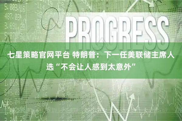 七星策略官网平台 特朗普：下一任美联储主席人选“不会让人感到太意外”