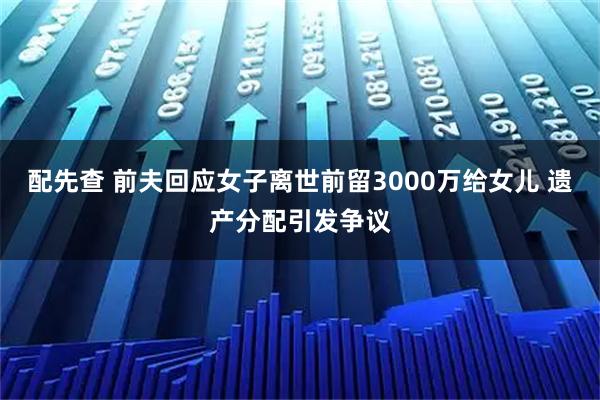 配先查 前夫回应女子离世前留3000万给女儿 遗产分配引发争议