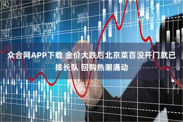 众合网APP下载 金价大跌后北京菜百没开门就已排长队 回购热潮涌动