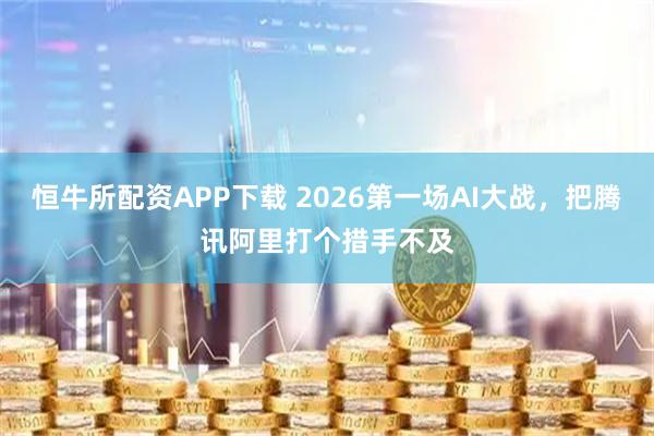 恒牛所配资APP下载 2026第一场AI大战，把腾讯阿里打个措手不及