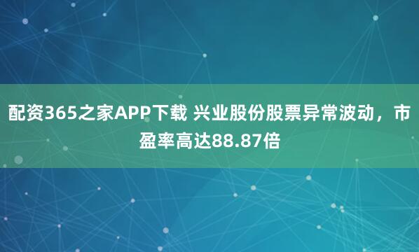 配资365之家APP下载 兴业股份股票异常波动，市盈率高达88.87倍