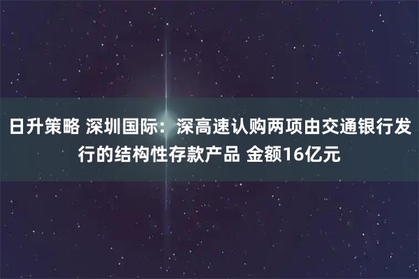 日升策略 深圳国际：深高速认购两项由交通银行发行的结构性存款产品 金额16亿元