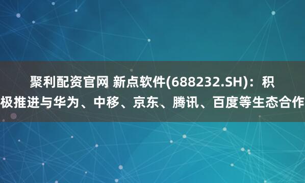 聚利配资官网 新点软件(688232.SH)：积极推进与华为、中移、京东、腾讯、百度等生态合作