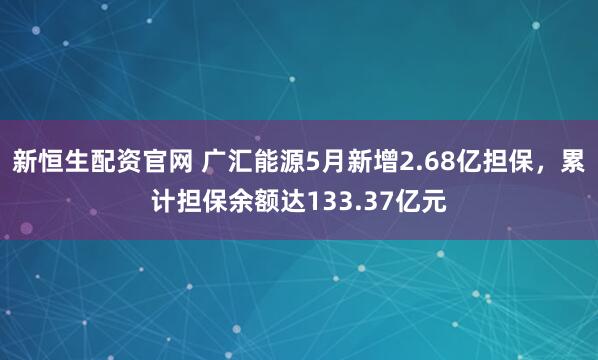 新恒生配资官网 广汇能源5月新增2.68亿担保，累计担保余额达133.37亿元