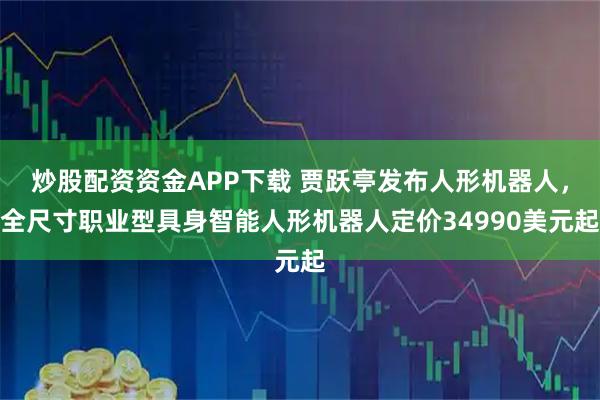 炒股配资资金APP下载 贾跃亭发布人形机器人，全尺寸职业型具身智能人形机器人定价34990美元起