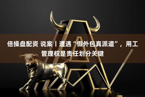 倍操盘配资 说案丨遭遇“假外包真派遣”，用工管理权是责任划分关键