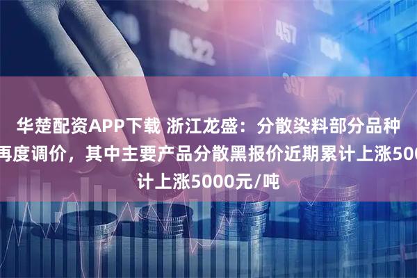 华楚配资APP下载 浙江龙盛：分散染料部分品种2月8日再度调价，其中主要产品分散黑报价近期累计上涨5000元/吨