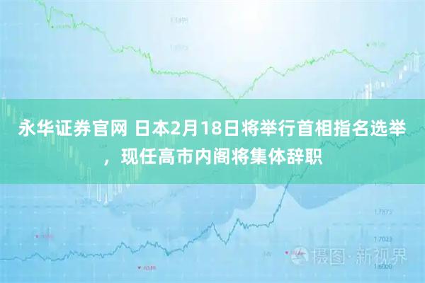 永华证券官网 日本2月18日将举行首相指名选举，现任高市内阁将集体辞职