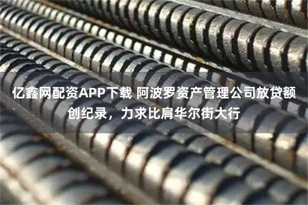 亿鑫网配资APP下载 阿波罗资产管理公司放贷额创纪录，力求比肩华尔街大行