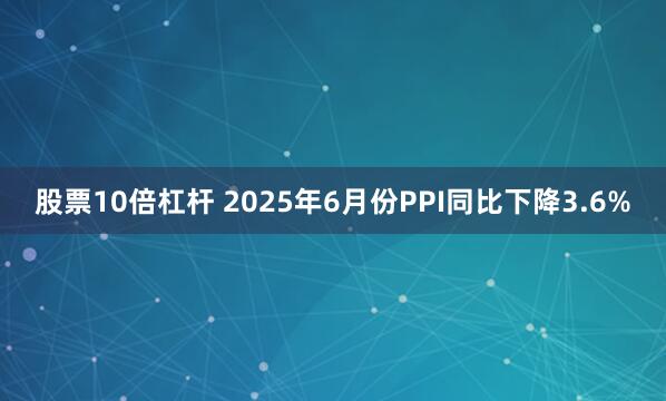 股票10倍杠杆 2025年6月份PPI同比下降3.6%