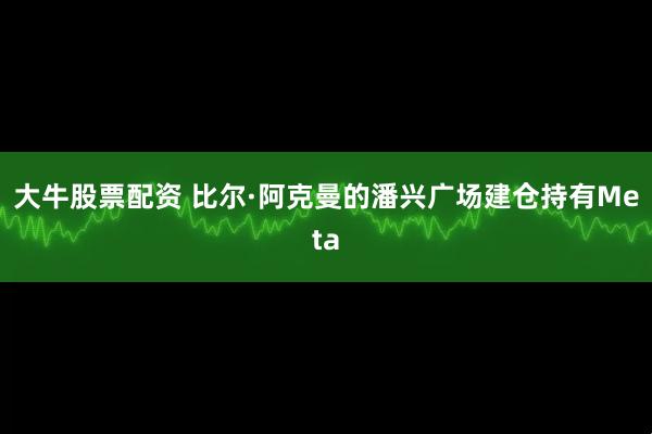 大牛股票配资 比尔·阿克曼的潘兴广场建仓持有Meta