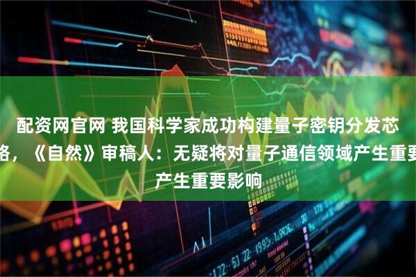 配资网官网 我国科学家成功构建量子密钥分发芯片网络，《自然》审稿人：无疑将对量子通信领域产生重要影响