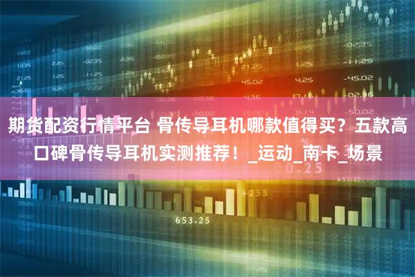 期货配资行情平台 骨传导耳机哪款值得买？五款高口碑骨传导耳机实测推荐！_运动_南卡_场景