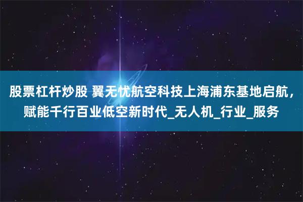 股票杠杆炒股 翼无忧航空科技上海浦东基地启航，赋能千行百业低空新时代_无人机_行业_服务