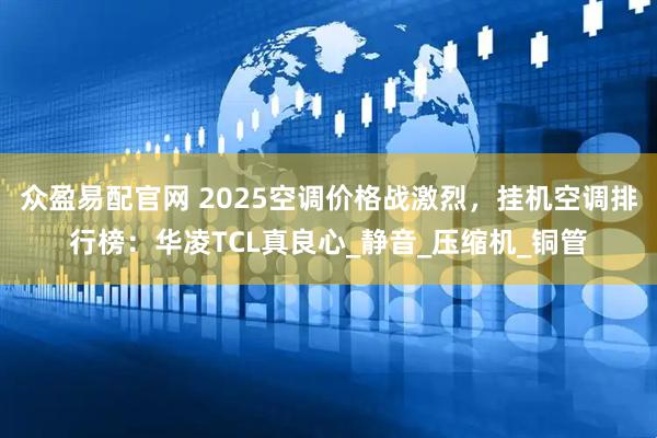 众盈易配官网 2025空调价格战激烈，挂机空调排行榜：华凌TCL真良心_静音_压缩机_铜管