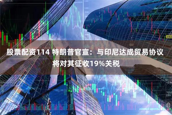 股票配资114 特朗普官宣：与印尼达成贸易协议 将对其征收19%关税