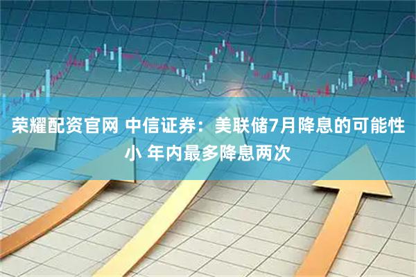 荣耀配资官网 中信证券：美联储7月降息的可能性小 年内最多降息两次