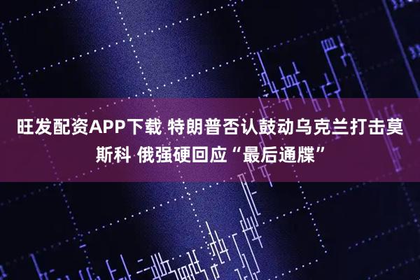 旺发配资APP下载 特朗普否认鼓动乌克兰打击莫斯科 俄强硬回应“最后通牒”