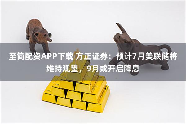 至简配资APP下载 方正证券：预计7月美联储将维持观望，9月或开启降息