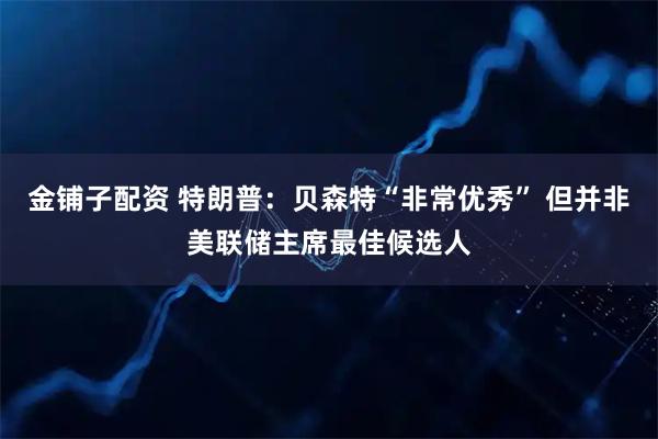 金铺子配资 特朗普：贝森特“非常优秀” 但并非美联储主席最佳候选人