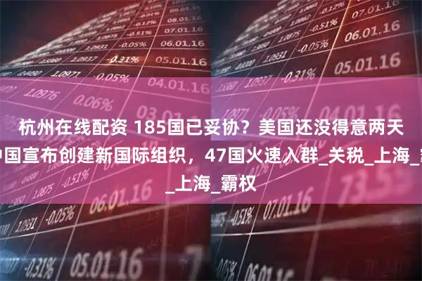 杭州在线配资 185国已妥协？美国还没得意两天，中国宣布创建新国际组织，47国火速入群_关税_上海_霸权