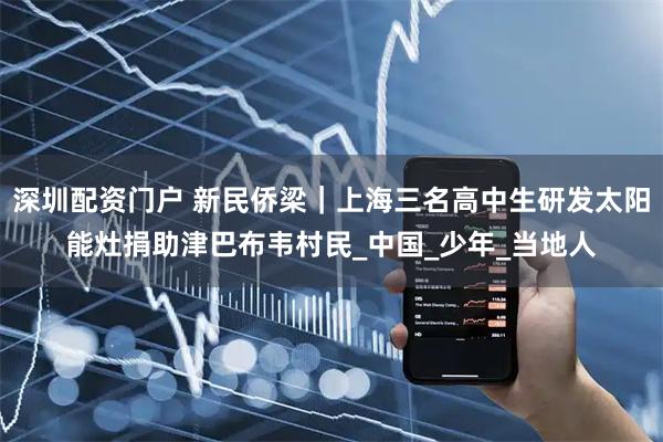 深圳配资门户 新民侨梁｜上海三名高中生研发太阳能灶捐助津巴布韦村民_中国_少年_当地人