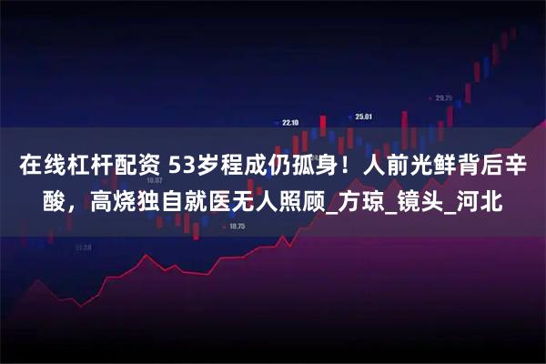 在线杠杆配资 53岁程成仍孤身！人前光鲜背后辛酸，高烧独自就医无人照顾_方琼_镜头_河北