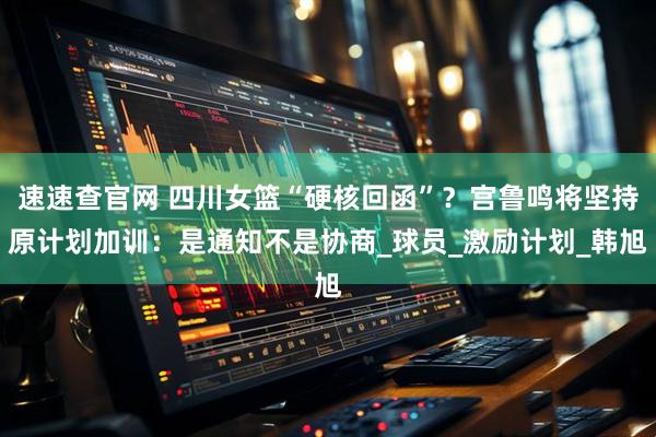 速速查官网 四川女篮“硬核回函”？宫鲁鸣将坚持原计划加训：是通知不是协商_球员_激励计划_韩旭