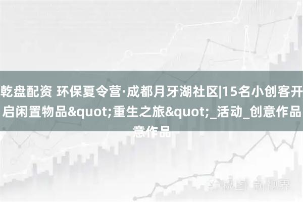 乾盘配资 环保夏令营·成都月牙湖社区|15名小创客开启闲置物品"重生之旅"_活动_创意作品