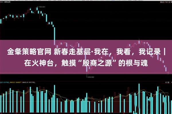金夆策略官网 新春走基层·我在，我看，我记录｜在火神台，触摸“殷商之源”的根与魂