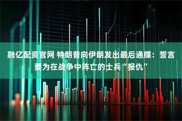融亿配资官网 特朗普向伊朗发出最后通牒：誓言要为在战争中阵亡的士兵“报仇”