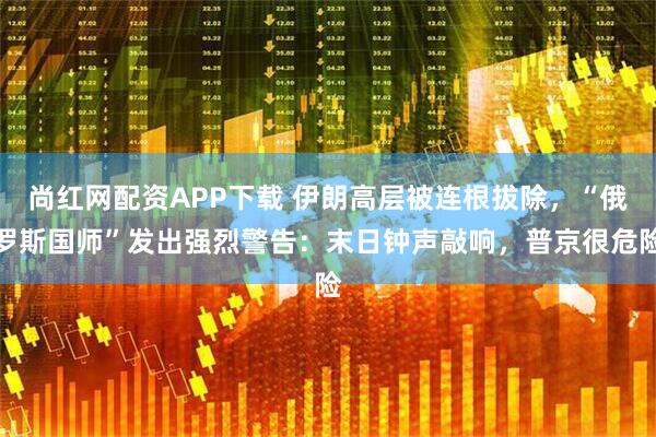 尚红网配资APP下载 伊朗高层被连根拔除，“俄罗斯国师”发出强烈警告：末日钟声敲响，普京很危险